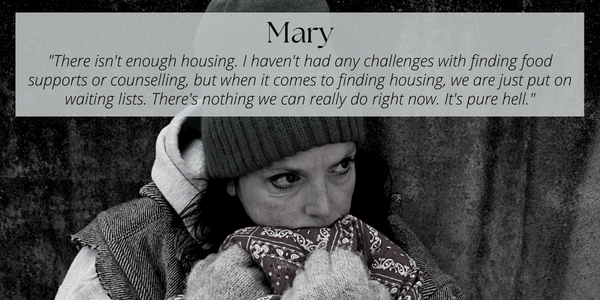 A black and white photo of a woman dressed in worn cold weather gear, holding a blanket up to her face. Text over the image reads: Mary. "There isn't enough housing.  I haven't had any challenges with finding food supports or counselling, but when it comes to finding housing, we are just put on waiting lists.  There's nothing we can really do right now.  It's pure hell".