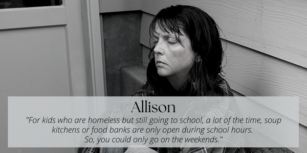 A black and white photo of a woman sitting in the ground, leaning againsta building with siding.  Her eyes are closed. Text layed over the image reads: Allison. "For kids who are homeless but still going to school, a lot of the time, soup kitchens or foodbanks are only open during school hours. So, you could only go on weekends".