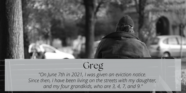 A black and white image of a man sitting on a bench, with a backpack at his feet..  Text layed over the image reads: Greg. "On June 7th, 2021, I was given an eviction notice.  Since then, I have been living on the streets with my daughter, and my four grandkids, who are 3, 4, 7, and 9".